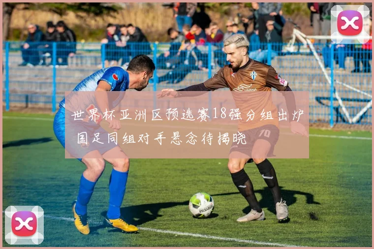 世界杯亚洲区预选赛18强分组出炉 国足同组对手悬念待揭晓