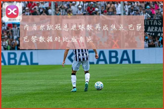 内马尔欧冠总进球数再成焦点 巴萨巴黎数据对比成看点