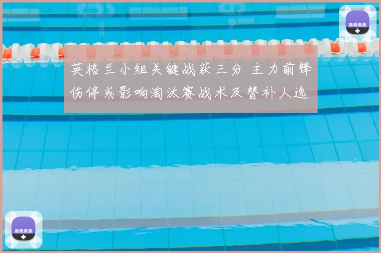 英格兰小组关键战获三分 主力前锋伤停或影响淘汰赛战术及替补人选