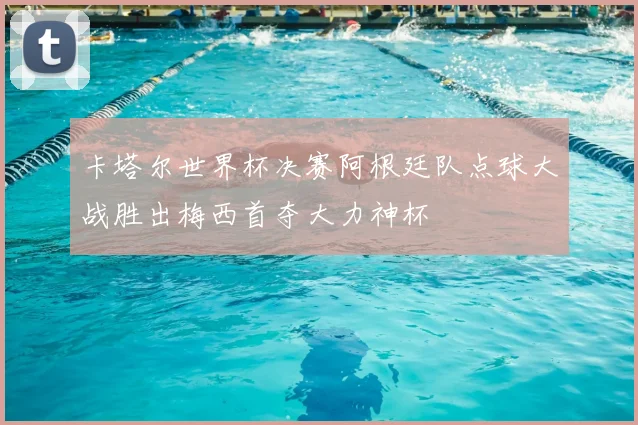 卡塔尔世界杯决赛阿根廷队点球大战胜出梅西首夺大力神杯