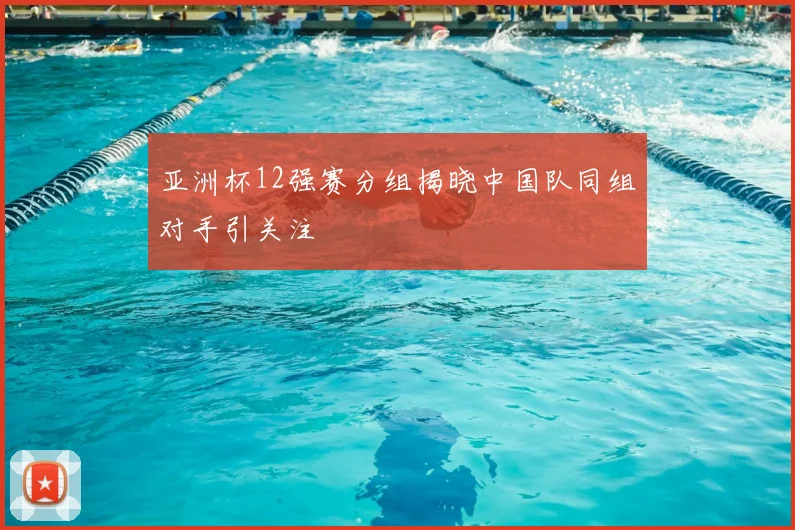 亚洲杯12强赛分组揭晓中国队同组对手引关注