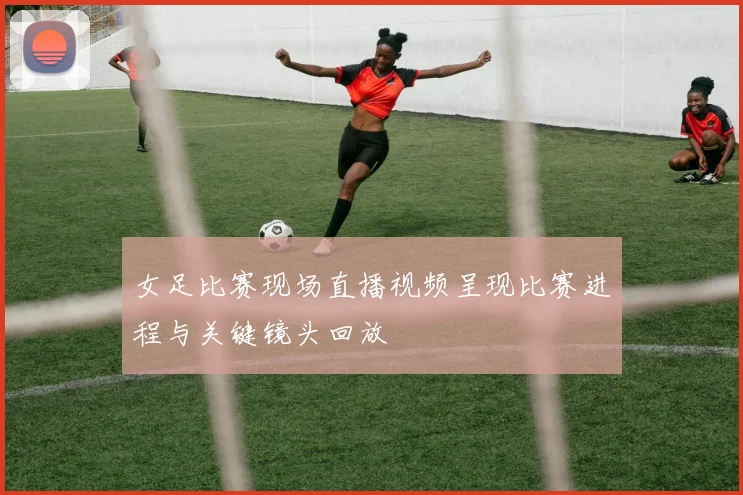 女足比赛现场直播视频呈现比赛进程与关键镜头回放