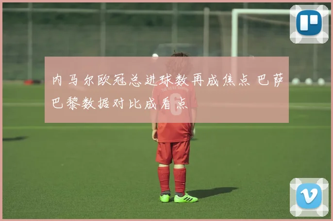 内马尔欧冠总进球数再成焦点 巴萨巴黎数据对比成看点