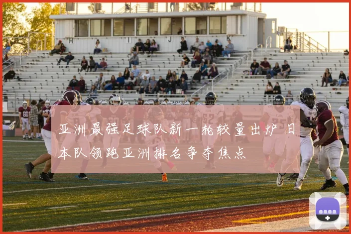 亚洲最强足球队新一轮较量出炉 日本队领跑亚洲排名争夺焦点