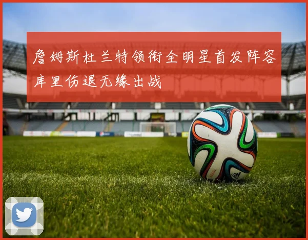 詹姆斯杜兰特领衔全明星首发阵容库里伤退无缘出战