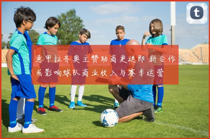 意甲拉齐奥主赞助商更迭即 新合作或影响球队商业收入与赛季运营