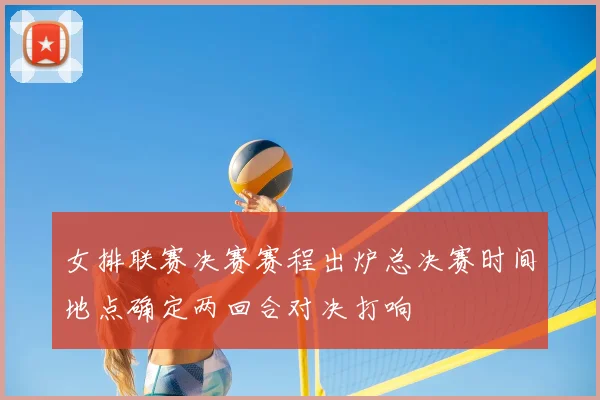 女排联赛决赛赛程出炉总决赛时间地点确定两回合对决打响