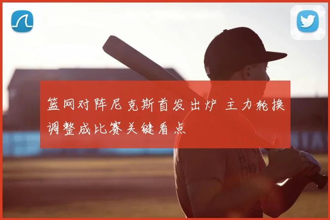 篮网对阵尼克斯首发出炉 主力轮换调整成比赛关键看点