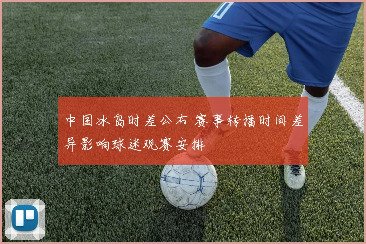中国冰岛时差公布 赛事转播时间差异影响球迷观赛安排