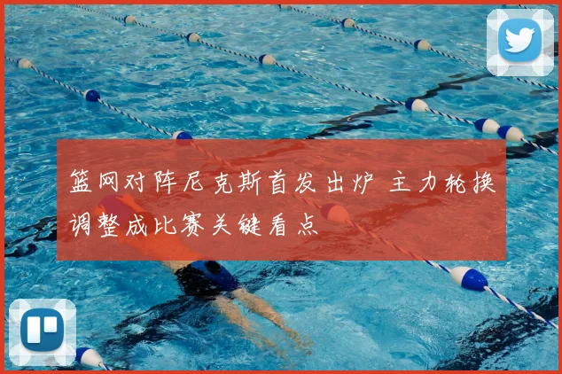 篮网对阵尼克斯首发出炉 主力轮换调整成比赛关键看点