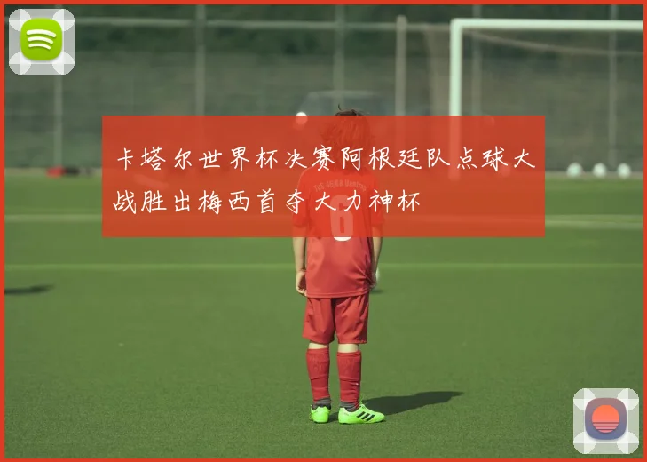 卡塔尔世界杯决赛阿根廷队点球大战胜出梅西首夺大力神杯
