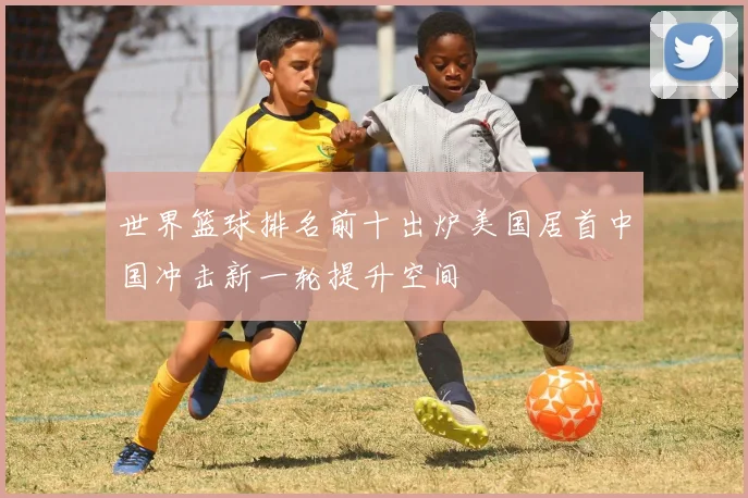世界篮球排名前十出炉美国居首中国冲击新一轮提升空间