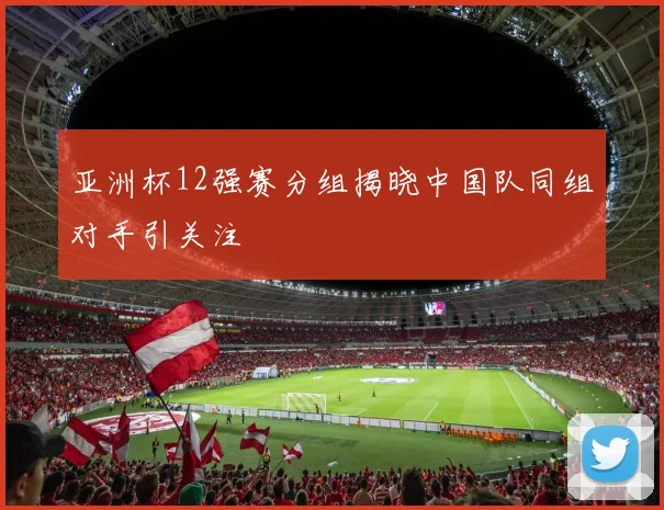亚洲杯12强赛分组揭晓中国队同组对手引关注