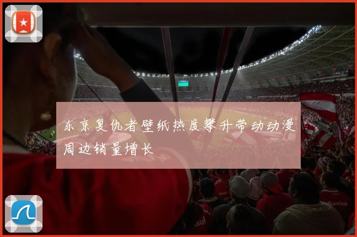 东京复仇者壁纸热度攀升带动动漫周边销量增长