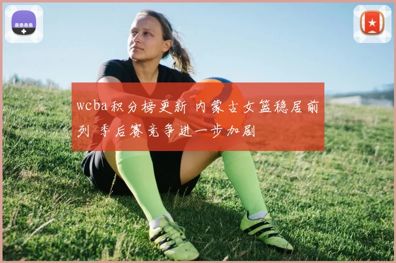 wcba积分榜更新 内蒙古女篮稳居前列 季后赛竞争进一步加剧