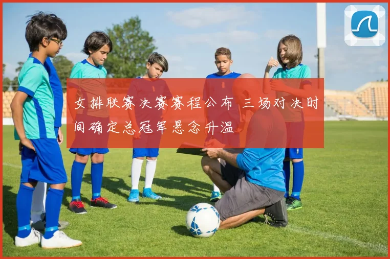 女排联赛决赛赛程公布 三场对决时间确定总冠军悬念升温