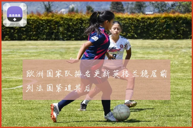欧洲国家队排名更新英格兰稳居前列法国紧追其后