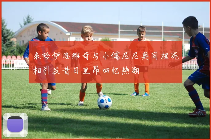 米哈伊洛维奇与小儒尼尼奥同框亮相引发昔日里昂回忆热潮