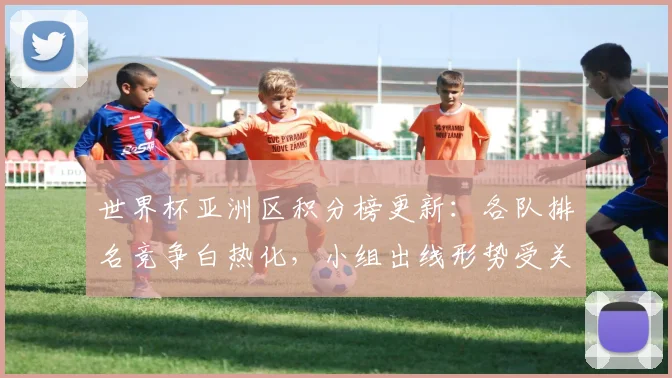 世界杯亚洲区积分榜更新：各队排名竞争白热化，小组出线形势受关注