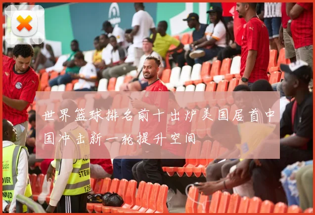 世界篮球排名前十出炉美国居首中国冲击新一轮提升空间