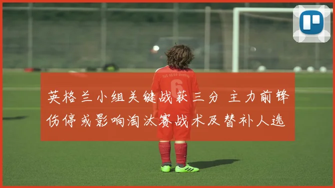 英格兰小组关键战获三分 主力前锋伤停或影响淘汰赛战术及替补人选