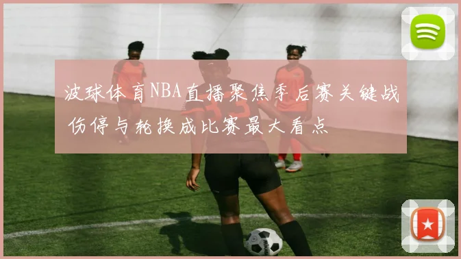 波球体育NBA直播聚焦季后赛关键战 伤停与轮换成比赛最大看点