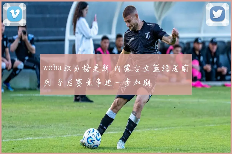 wcba积分榜更新 内蒙古女篮稳居前列 季后赛竞争进一步加剧