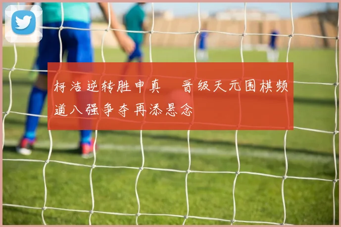 柯洁逆转胜申真谞晋级天元围棋频道八强争夺再添悬念