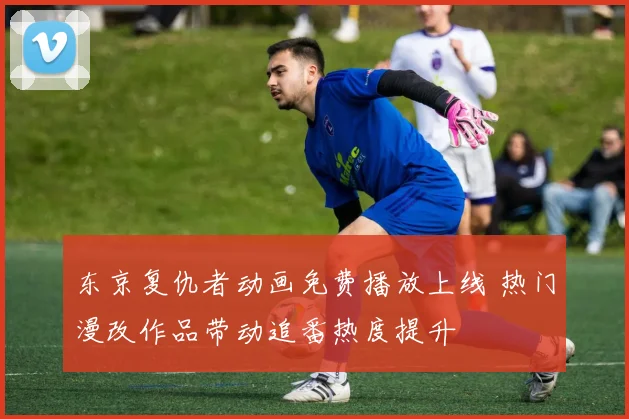 东京复仇者动画免费播放上线 热门漫改作品带动追番热度提升