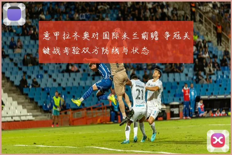 意甲拉齐奥对国际米兰前瞻 争冠关键战考验双方防线与状态