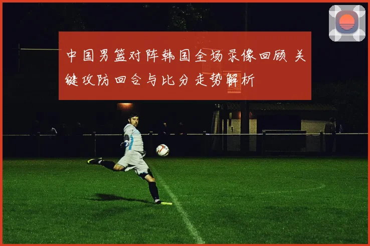 中国男篮对阵韩国全场录像回顾 关键攻防回合与比分走势解析