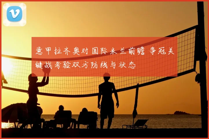 意甲拉齐奥对国际米兰前瞻 争冠关键战考验双方防线与状态