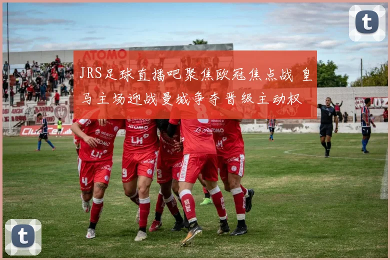 JRS足球直播吧聚焦欧冠焦点战 皇马主场迎战曼城争夺晋级主动权