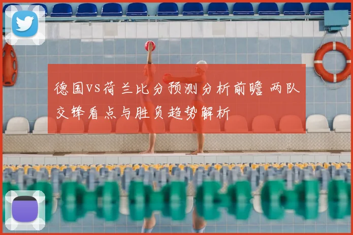 德国vs荷兰比分预测分析前瞻 两队交锋看点与胜负趋势解析