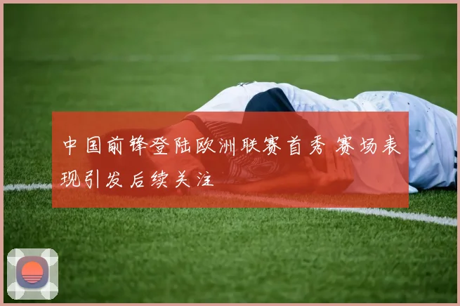 中国前锋登陆欧洲联赛首秀 赛场表现引发后续关注