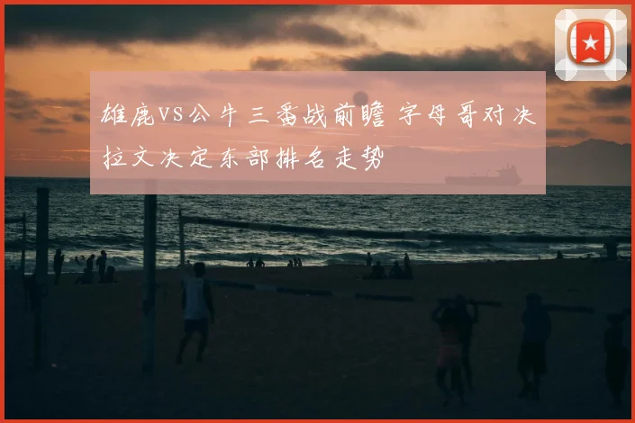 雄鹿vs公牛三番战前瞻 字母哥对决拉文决定东部排名走势
