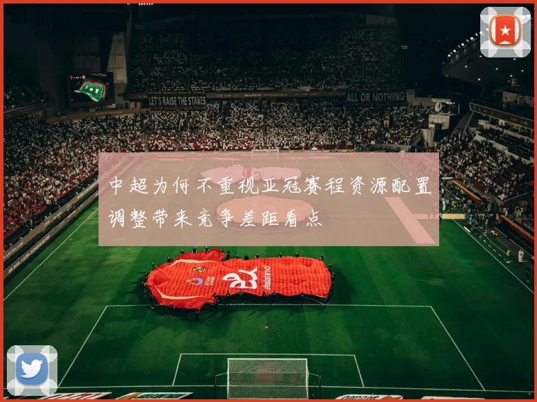 中超为何不重视亚冠赛程资源配置调整带来竞争差距看点