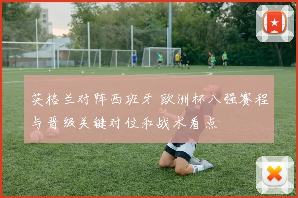英格兰对阵西班牙 欧洲杯八强赛程与晋级关键对位和战术看点