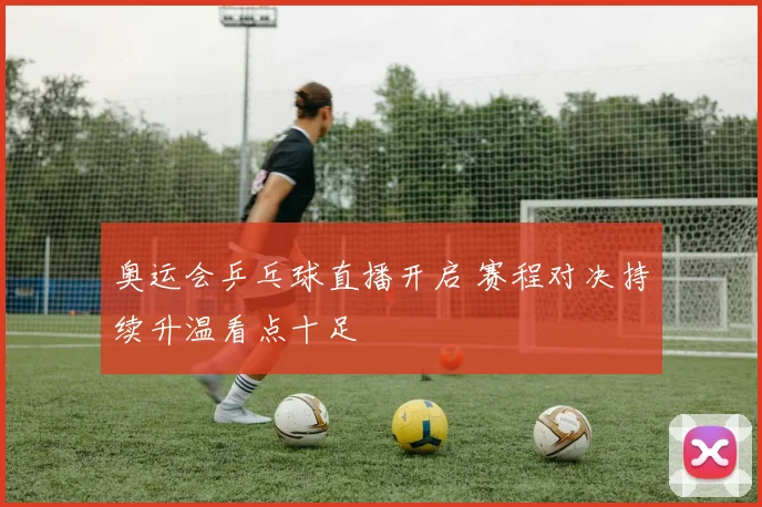 奥运会乒乓球直播开启 赛程对决持续升温看点十足