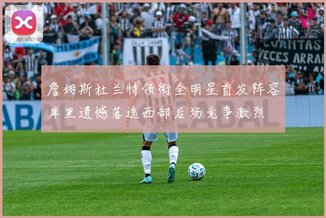 詹姆斯杜兰特领衔全明星首发阵容库里遗憾落选西部后场竞争激烈