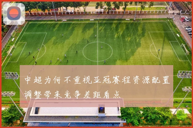 中超为何不重视亚冠赛程资源配置调整带来竞争差距看点