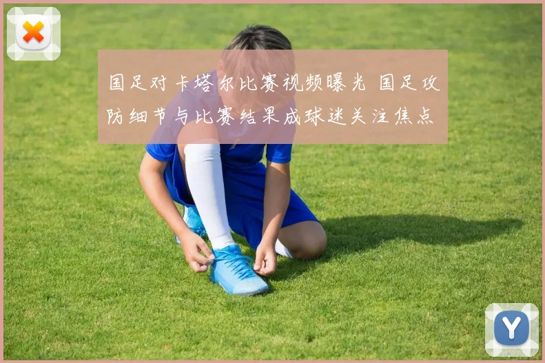 国足对卡塔尔比赛视频曝光 国足攻防细节与比赛结果成球迷关注焦点
