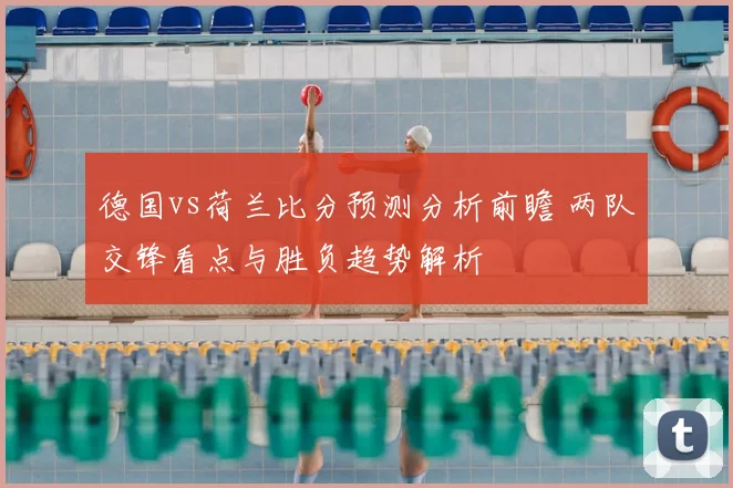 德国vs荷兰比分预测分析前瞻 两队交锋看点与胜负趋势解析