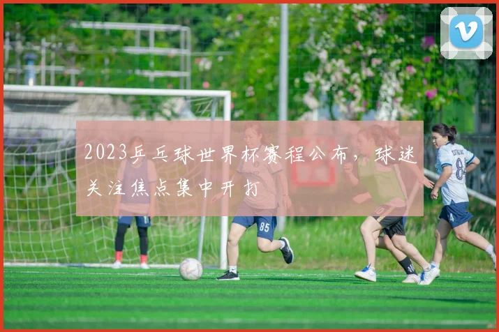 2023乒乓球世界杯赛程公布，球迷关注焦点集中开打